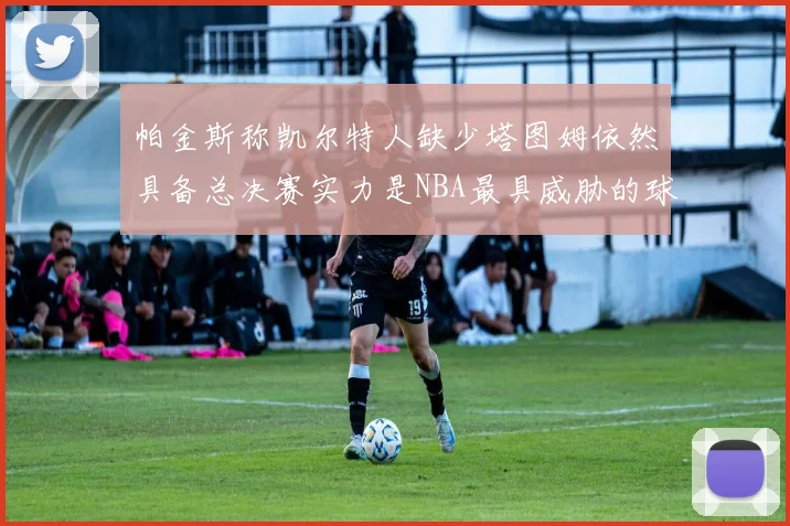 帕金斯称凯尔特人缺少塔图姆依然具备总决赛实力是NBA最具威胁的球队