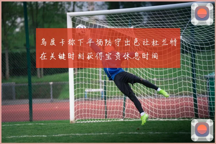 乌度卡称下半场防守出色让杜兰特在关键时刻获得宝贵休息时间