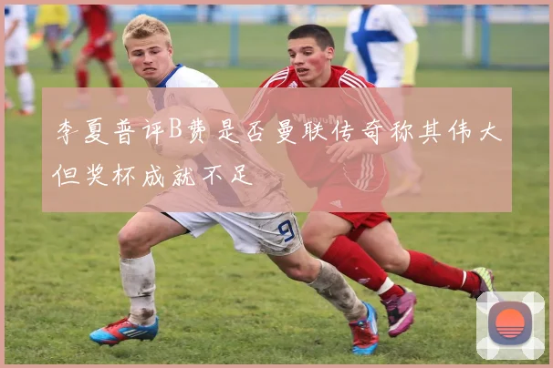 李夏普评B费是否曼联传奇称其伟大但奖杯成就不足