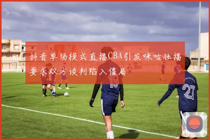 抖音单场模式直播CBA引发咪咕独播要求双方谈判陷入僵局