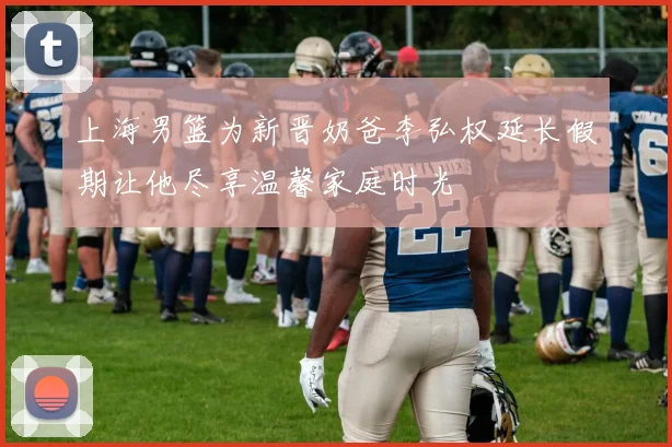 上海男篮为新晋奶爸李弘权延长假期让他尽享温馨家庭时光