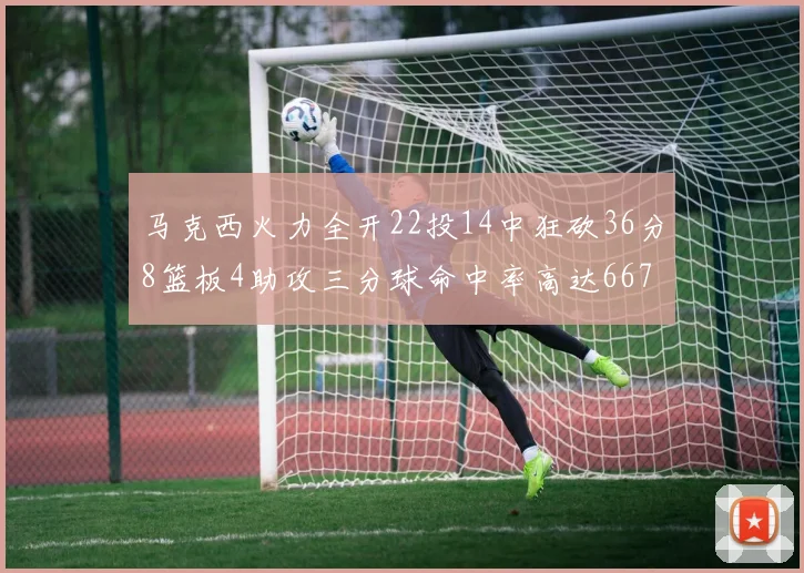 马克西火力全开22投14中狂砍36分8篮板4助攻三分球命中率高达667