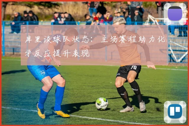库里谈球队状态：主场赛程助力化学反应提升表现