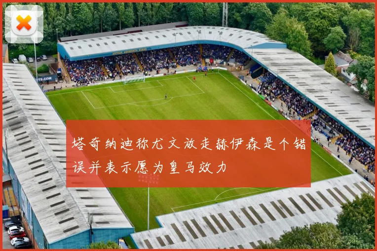 塔奇纳迪称尤文放走赫伊森是个错误并表示愿为皇马效力