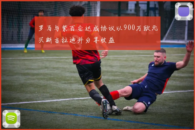 罗马与紫百合达成协议以900万欧元买断吉拉迪并分享收益