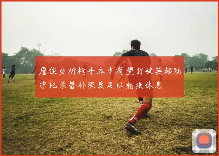 詹俊分析枪手本季有望打破英超防守纪录替补深度足以轮换休息