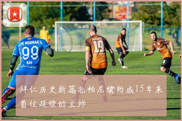 拜仁历史新篇孔帕尼续约成15年来首位延续的主帅