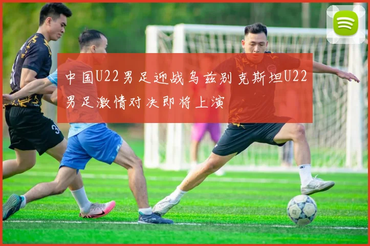 中国U22男足迎战乌兹别克斯坦U22男足激情对决即将上演