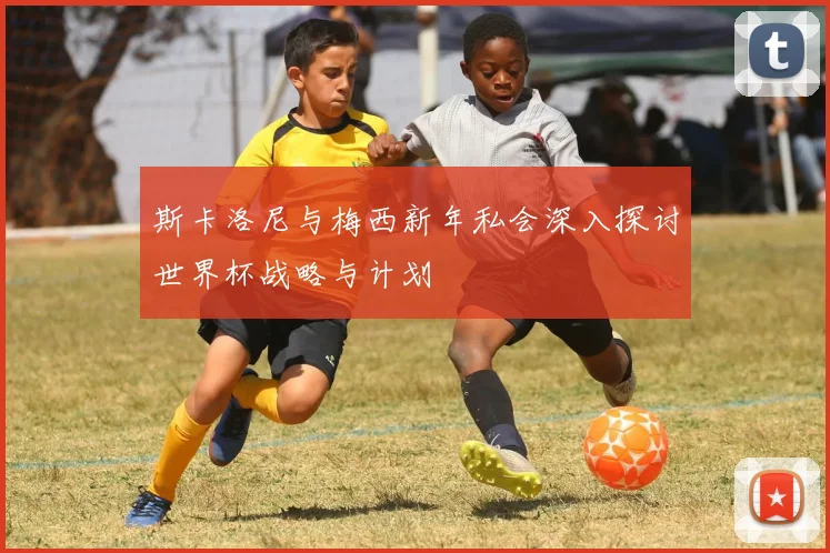 斯卡洛尼与梅西新年私会深入探讨世界杯战略与计划